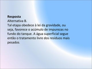 Resposta
Alternativa B.
Tal etapa obedece à lei da gravidade, ou
seja, favorece o acúmulo de impurezas no
fundo do tanque. A água superficial segue
então o tratamento livre dos resíduos mais
pesados.
 