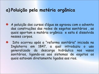 a) Poluição pela matéria orgânica
A poluição dos cursos d’água se agravou com o advento
das construções das redes de esgotos sanitários , as
quais aportam a matéria orgânica e esta é dissolvida
nesses corpos.
Isto ocorreu após a “reforma sanitária” iniciada na
Inglaterra em 1847, a qual introduziu o uso
generalizado da descarga hidráulica nos vasos
sanitários, ligando-os aos sistemas de esgotos os
quais estavam diretamente ligados aos rios.
 