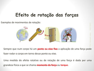 Efeito de rotação das forças
Exemplos de movimentos de rotação:
Sempre que num corpo há um ponto ou eixo fixo a aplicação de uma força pode
fazer rodar o corpo em torno desse ponto ou eixo.
Uma medida do efeito rotativo ou de rotação de uma força é dada por uma
grandeza física a que se chama momento da força ou torque.
19/07/2023
Prof.
Wendell
Julião
 