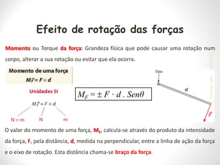 Efeito de rotação das forças
Momento ou Torque da força: Grandeza física que pode causar uma rotação num
corpo, alterar a sua rotação ou evitar que ela ocorra.
O valor do momento de uma força, MF, calcula-se através do produto da intensidade
da força, F, pela distância, d, medida na perpendicular, entre a linha de ação da força
e o eixo de rotação. Esta distância chama-se braço da força.
MF =  F · d . Senθ
19/07/2023
Prof.
Wendell
Julião
 