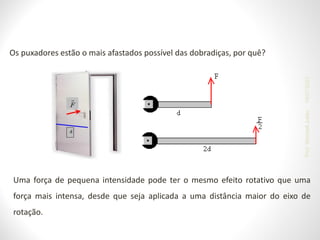 Uma força de pequena intensidade pode ter o mesmo efeito rotativo que uma
força mais intensa, desde que seja aplicada a uma distância maior do eixo de
rotação.
Os puxadores estão o mais afastados possível das dobradiças, por quê?
19/07/2023
Prof.
Wendell
Julião
 