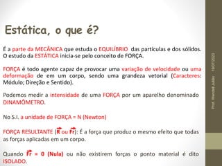 Estática, o que é?
É a parte da MECÂNICA que estuda o EQUILÍBRIO das partículas e dos sólidos.
O estudo da ESTÁTICA inicia-se pelo conceito de FORÇA.
FORÇA é todo agente capaz de provocar uma variação de velocidade ou uma
deformação de em um corpo, sendo uma grandeza vetorial (Caracteres:
Módulo; Direção e Sentido).
Podemos medir a intensidade de uma FORÇA por um aparelho denominado
DINAMÔMETRO.
No S.I. a unidade de FORÇA = N (Newton)
FORÇA RESULTANTE (R ou Fr): É a força que produz o mesmo efeito que todas
as forças aplicadas em um corpo.
Quando Fr = 0 (Nula) ou não existirem forças o ponto material é dito
ISOLADO.
19/07/2023
Prof.
Wendell
Julião
 