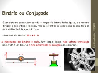 Binário ou Conjugado
É um sistema construído por duas forças de intensidades iguais, de mesma
direção e de sentidos opostos, mas cujas linhas de ação estão separadas por
uma distância d (braço) não nula.
Momento do Binário: M = ± F . D
A Resultante do Binário é nula. Um corpo rígido, não sofrerá translação
submetido a um binário e sim movimento de rotação não uniforme.
19/07/2023
Prof.
Wendell
Julião
 