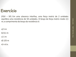 Exercício
(FGV – SP) Em uma alavanca interfixa, uma força motriz de 2 unidades
equilibra uma resistência de 50 unidades. O braço da força motriz mede 2,5
m; o comprimento do braço da resistência é:
a) 5 m
b) 0,1 m
c) 1 m
d) 125 m
e) n.d.a.
19/07/2023
Prof.
Wendell
Julião
 
