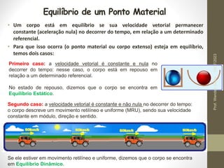 Equilíbrio de um Ponto Material
• Um corpo está em equilíbrio se sua velocidade vetorial permanecer
constante (aceleração nula) no decorrer do tempo, em relação a um determinado
referencial.
• Para que isso ocorra (o ponto material ou corpo extenso) esteja em equilíbrio,
temos dois casos:
Primeiro caso: a velocidade vetorial é constante e nula no
decorrer do tempo: nesse caso, o corpo está em repouso em
relação a um determinado referencial.
No estado de repouso, dizemos que o corpo se encontra em
Equilíbrio Estático.
Segundo caso: a velocidade vetorial é constante e não nula no decorrer do tempo:
o corpo descreve um movimento retilíneo e uniforme (MRU), sendo sua velocidade
constante em módulo, direção e sentido.
Se ele estiver em movimento retilíneo e uniforme, dizemos que o corpo se encontra
em Equilíbrio Dinâmico.
19/07/2023
Prof.
Wendell
Julião
 