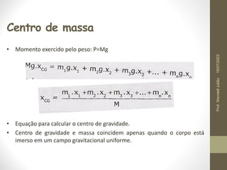 Centro de massa
• Momento exercido pelo peso: P=Mg
• Equação para calcular o centro de gravidade.
• Centro de gravidade e massa coincidem apenas quando o corpo está
imerso em um campo gravitacional uniforme.
19/07/2023
Prof.
Wendell
Julião
 