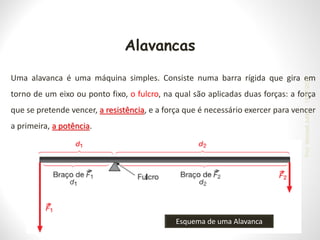 Alavancas
Uma alavanca é uma máquina simples. Consiste numa barra rígida que gira em
torno de um eixo ou ponto fixo, o fulcro, na qual são aplicadas duas forças: a força
que se pretende vencer, a resistência, e a força que é necessário exercer para vencer
a primeira, a potência.
Esquema de uma Alavanca
19/07/2023
Prof.
Wendell
Julião
 