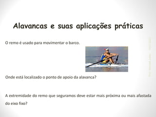 A extremidade do remo que seguramos deve estar mais próxima ou mais afastada
do eixo fixo?
O remo é usado para movimentar o barco.
Onde está localizado o ponto de apoio da alavanca?
Alavancas e suas aplicações práticas
19/07/2023
Prof.
Wendell
Julião
 