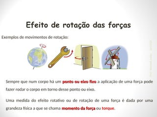 Efeito de rotação das forças
Exemplos de movimentos de rotação:
Sempre que num corpo há um ponto ou eixo fixo
ponto ou eixo fixo a aplicação de uma força pode
fazer rodar o corpo em torno desse ponto ou eixo.
Uma medida do efeito rotativo ou de rotação de uma força é dada por uma
grandeza física a que se chama momento da força
momento da força ou torque.
24/03/25
Prof.
Wendell
Julião
 