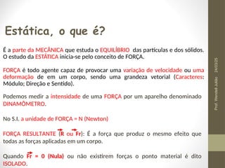 Estática, o que é?
É a parte da MECÂNICA que estuda o EQUILÍBRIO das partículas e dos sólidos.
O estudo da ESTÁTICA inicia-se pelo conceito de FORÇA.
FORÇA é todo agente capaz de provocar uma variação de velocidade ou uma
deformação de em um corpo, sendo uma grandeza vetorial (Caracteres:
Módulo; Direção e Sentido).
Podemos medir a intensidade de uma FORÇA por um aparelho denominado
DINAMÔMETRO.
No S.I. a unidade de FORÇA = N (Newton)
FORÇA RESULTANTE (R ou Fr): É a força que produz o mesmo efeito que
todas as forças aplicadas em um corpo.
Quando Fr = 0 (Nula) ou não existirem forças o ponto material é dito
ISOLADO.
24/03/25
Prof.
Wendell
Julião
 