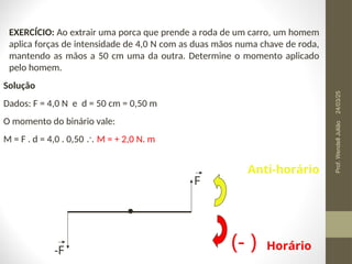 EXERCÍCIO: Ao extrair uma porca que prende a roda de um carro, um homem
aplica forças de intensidade de 4,0 N com as duas mãos numa chave de roda,
mantendo as mãos a 50 cm uma da outra. Determine o momento aplicado
pelo homem.
Solução
Dados: F = 4,0 N e d = 50 cm = 0,50 m
O momento do binário vale:
M = F . d = 4,0 . 0,50  M = + 2,0 N. m
F
-F (- )
Anti-horário
Horário
24/03/25
Prof.
Wendell
Julião
 
