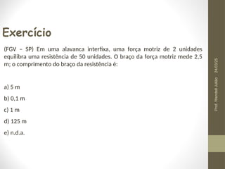 Exercício
(FGV – SP) Em uma alavanca interfixa, uma força motriz de 2 unidades
equilibra uma resistência de 50 unidades. O braço da força motriz mede 2,5
m; o comprimento do braço da resistência é:
a) 5 m
b) 0,1 m
c) 1 m
d) 125 m
e) n.d.a.
24/03/25
Prof.
Wendell
Julião
 