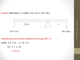 Solução: Alternativa b.; Dados: Fm = 2 u e FR = 50 u
F m = 2 u F R = 50 u
2,5 m x
Sabendo para que ocorra equilíbrio, temos que ∑M = 0;
então: 2,5 . F m - x . F R = 0
2,5 . 2 = x . 50
x = 0,1 m
24/03/25
Prof.
Wendell
Julião
 