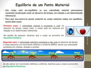Equilíbrio de um Ponto Material
• Um corpo está em equilíbrio se sua velocidade vetorial permanecer
constante (aceleração nula) no decorrer do tempo, em relação a um determinado
referencial.
• Para que isso ocorra (o ponto material ou corpo extenso) esteja em equilíbrio,
temos dois casos:
Primeiro caso: a velocidade vetorial é constante e nula no
decorrer do tempo: nesse caso, o corpo está em repouso em
relação a um determinado referencial.
No estado de repouso, dizemos que o corpo se encontra em
Equilíbrio Estático.
Segundo caso: a velocidade vetorial é constante e não nula no decorrer do tempo:
o corpo descreve um movimento retilíneo e uniforme (MRU), sendo sua velocidade
constante em módulo, direção e sentido.
Se ele estiver em movimento retilíneo e uniforme, dizemos que o corpo se encontra
em Equilíbrio Dinâmico.
24/03/25
Prof.
Wendell
Julião
 