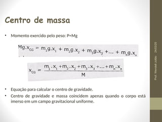Centro de massa
• Momento exercido pelo peso: P=Mg
• Equação para calcular o centro de gravidade.
• Centro de gravidade e massa coincidem apenas quando o corpo está
imerso em um campo gravitacional uniforme.
24/03/25
Prof.
Wendell
Julião
 