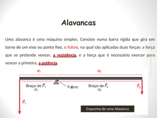 Alavancas
Uma alavanca é uma máquina simples. Consiste numa barra rígida que gira em
torno de um eixo ou ponto fixo, o fulcro, na qual são aplicadas duas forças: a força
que se pretende vencer, a resistência
a resistência, e a força que é necessário exercer para
vencer a primeira, a potência
a potência.
24/03/25
Prof.
Wendell
Julião
 