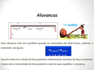 Alavancas
Uma alavanca está em equilíbrio quando os momentos das duas forças, potente e
resistente, são iguais:
Quanto maior for o braço da força potente relativamente ao braço da força resistente,
menor será a intensidade da força potente a exercer para equilibrar a alavanca.
Mresistência= Mpotência
F1  d1 = F2  d2
FÍSICA, 1ª Série do Ensino Médio
Estática e Torque
24/03/25
Prof.
Wendell
Julião
 