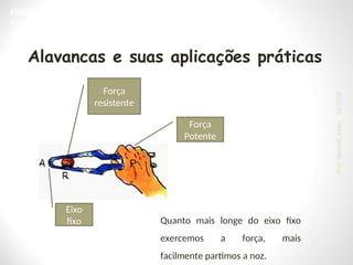 Eixo
fixo
Força
resistente
Força
Potente
Quanto mais longe do eixo fixo
exercemos a força, mais
facilmente partimos a noz.
Alavancas e suas aplicações práticas
FÍSICA, 1ª Série do Ensino Médio
Estática e Torque
24/03/25
Prof.
Wendell
Julião
 