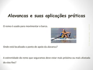 A extremidade do remo que seguramos deve estar mais próxima ou mais afastada
do eixo fixo?
O remo é usado para movimentar o barco.
Onde está localizado o ponto de apoio da alavanca?
Alavancas e suas aplicações práticas
24/03/25
Prof.
Wendell
Julião
 