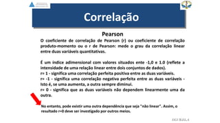 Correlação
Pearson
O coeficiente de correlação de Pearson (r) ou coeficiente de correlação
produto-momento ou o r de Pearson: mede o grau da correlação linear
entre duas variáveis quantitativas.
É um índice adimensional com valores situados ente -1,0 e 1.0 (reflete a
intensidade de uma relação linear entre dois conjuntos de dados).
r= 1 - significa uma correlação perfeita positiva entre as duas variáveis.
r= -1 - significa uma correlação negativa perfeita entre as duas variáveis -
Isto é, se uma aumenta, a outra sempre diminui.
r= 0 - significa que as duas variáveis não dependem linearmente uma da
outra.
EGVILELA
No entanto, pode existir uma outra dependência que seja "não linear". Assim, o
resultado r=0 deve ser investigado por outros meios.
 