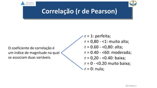 EGVILELA
Correlação (r de Pearson)
O coeficiente de correlação é
um índice de magnitude na qual
se associam duas variáveis.
r = 1: perfeita;
r = 0,80 - <1: muito alta;
r = 0.60 - <0,80: alta;
r = 0.40 - <60: moderada;
r = 0,20 - <0.40: baixa;
r = 0 - <0.20 muito baixa;
r = 0: nula;
 
