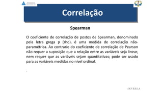 Spearman
O coeficiente de correlação de postos de Spearman, denominado
pela letra grega ƿ (rho), é uma medida de correlação não-
paramétrica. Ao contrario do coeficiente de correlação de Pearson
não requer a suposição que a relação entre as variáveis seja linear,
nem requer que as variáveis sejam quantitativas; pode ser usado
para as variáveis medidas no nível ordinal.
.
Correlação
EGVILELA
 