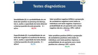 EGVILELA
Testes diagnósticos
Sensibilidade (S): é a probabilidade de um
teste dar positivo na presença da doença,
isto é, avalia a capacidade do teste detectar
a doença quando ela está presente. S =
a/a+c 66,7%
Especificidade (E): é probabilidade de um
teste dar negativo na ausência da doença,
isto é, avalia a capacidade do teste afastar
a doença quando ela está ausente. E =
d/b+d 91,7%
Valor preditivo positivo (VPP):é a proporção
de verdadeiros positivos entre todos os
indivíduos com teste positivo. Expressa a
probabilidade de um paciente com o teste
positivo ter a doença. VPP = a/a+b
83,3%
Valor preditivo negativo (VPN):é a proporção
de verdadeiros negativos entre todos os
indivíduos com teste negativo. Expressa a
probabilidade de um paciente com o teste
negativo não ter a doença. VPN = d/b+d
81,5%
 