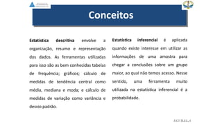 EGVILELA
Estatística descritiva envolve a
organização, resumo e representação
dos dados. As ferramentas utilizadas
para isso são as bem conhecidas tabelas
de frequência; gráficos; cálculo de
medidas de tendência central como
média, mediana e moda; e cálculo de
medidas de variação como variância e
desvio padrão.
Estatística inferencial é aplicada
quando existe interesse em utilizar as
informações de uma amostra para
chegar a conclusões sobre um grupo
maior, ao qual não temos acesso. Nesse
sentido, uma ferramenta muito
utilizada na estatística inferencial é a
probabilidade.
Conceitos
 
