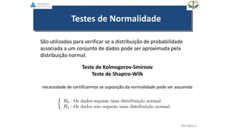 Testes de Normalidade
São utilizados para verificar se a distribuição de probabilidade
associada a um conjunto de dados pode ser aproximada pela
distribuição normal.
Teste de Kolmogorov-Smirnov
Teste de Shapiro-Wilk
necessidade de certificarmos se suposição da normalidade pode ser assumida
EGVILELA
 