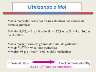 Massa molecular: soma das massas atômicas dos átomos da
fórmula química:
MM do H2SO4 = 2 x 1,0 u do H + 32,1 u do S + 4 x 16,0 u
do O = 98,1 u
Massa molar: massa em gramas de 1 mol de partículas
MM do H2SO4 = 98 u (uma molécula)
MMolar: 98 g (1 mol = 6,02 x 1023 moléculas)
 