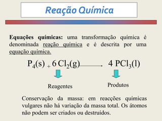 Equações químicas: uma transformação química é
denominada reação química e é descrita por uma
equação química.
P4(s) + 6 Cl2(g) 4 PCl3(l)
Reagentes Produtos
Conservação da massa: em reacções químicas
vulgares não há variação da massa total. Os átomos
não podem ser criados ou destruídos.
 