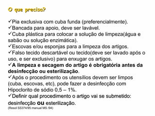 O que precisa? Pia exclusiva com cuba funda (preferencialmente). Bancada para apoio, deve ser lavável. Cuba plástica para colocar a solução de limpeza(água e sabão ou solução enzimática). Escovas e/ou esponjas para a limpeza dos artigos. Falso tecido descartável ou tecido(deve ser lavado após o uso, e ser exclusivo) para enxugar os artigos. A limpeza e secagem do artigo é obrigatória antes da desinfecção ou esterilização . Após o procedimento os utensílios devem ser limpos (cuba, escovas, etc), pode fazer a desinfecção com Hipoclorito de sódio 0,5 – 1%. Definir qual procedimento o artigo vai se submetido: desinfecção  ou  esterilização. (Resol SS374/95 manual MS /94) 