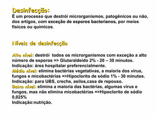 Desinfecção:   É um processo que destrói microrganismos, patogênicos ou não, dos artigos, com  exceção de esporos bacterianos , por meios físicos ou químicos . Níveis de desinfecção : Alto nível:   destrói  todos os microrganismos com exceção a alto número de esporos => Glutaraldeído 2% - 20 – 30 minutos. Indicação: área hospitalar preferencialmente. Médio nível:   elimina bactérias vegetativas, a maioria dos vírus, fungos e micobactérias =>Hipoclorito de sódio 1% - 30 minutos. Indicação: para UBS, creche, asilos,casa de repouso.  Baixo nível:   elimina a maioria das bactérias, algumas vírus e fungos, mas não elimina micobactérias =>Hipoclorito de sódio 0,025% Indicação:nutrição. 