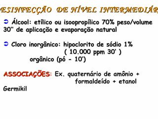 X DESINFECÇÃO  DE NÍVEL INTERMEDIÁRIO Álcool: etílico ou isoopropílico 70% peso/volume 30’’ de aplicação e evaporação natural Cloro inorgânico: hipoclorito de sódio 1% ( 10.000 ppm 30’ ) orgânico (pó - 10’)  ASSOCIAÇÕES :  Ex. quaternário de amônio +  formaldeído + etanol Germikil 