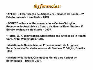 Referencias:     APECIH – Esterilização de Artigos em Unidades de Saúde – 2ª Edição revisada e ampliada – 2003 SOBECC – Praticas Recomendadas – Centro Cirúrgico, Recuperação Anestésica e Centro de Material Esterilizado – 3ª Edição  revisada e atualizada – 2005. Rutala, W. A. Disinfection, Sterilization and Antisepsis in Health Care. APIC, Washington, 1998. Ministério da Saúde, Manual Processamento de Artigos e Superfícies em Estabelecimentos de Saúde – 2ª Edição, Brasília 1994. Ministério da Saúde, Orientações Gerais para Central de Esterilização – Brasília 2001. 