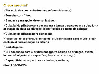O que precisa? Pia exclusiva com cuba funda (preferencialmente). Torneira com filtro. Bancada para apoio, deve ser lavável. Cuba/balde plástico com cor escura e tampa para colocar a solução -> anotação da data da ativação, identificação do nome da solução.  Cuba/balde plástica para o enxágüe. Falso tecido descartável ou tecido(deve ser lavado após o uso, e ser exclusivo) para enxugar os artigos. Embalagens. EPI adequado para o profissional(gorro,óculos de proteção, avental impermeável,máscara específica, luvas de cano longo) Espaço físico adequado => exclusivo, ventilado, (Resol SS-374/95) 