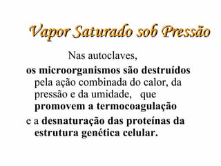 Vapor Saturado sob Pressão Nas autoclaves,  os microorganismos são destruídos  pela ação combinada do calor, da pressão e da umidade,  que  promovem a termocoagulação   e a  desnaturação das proteínas da estrutura genética celular. 