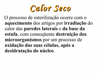 Calor Seco O processo de esterilização ocorre com o  aquecimento  dos artigos por  irradiação  do calor das  paredes laterais  e  da base   da estufa , com conseqüente  destruição dos microorganismos  por um processo de  oxidação das suas células, após a desidratação do núcleo .  