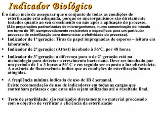 Indicador Biológico É o único meio de assegurar que o conjunto de todas as condições de esterilização está adequada, porque os microrganismos são diretamente testados quanto ao seu crescimento ou não após a aplicação do processo. (São preparações padronizadas de microrganismos, numa concentração do inóculo em torno de 10 6 , comprovadamente resistentes e específicos para um particular processo de esterilização para demonstrar a efetividade do processo).  Indicador de 1º geração :  Tiras de papel impregnadas de esporos – leitura em laboratório. Indicador de 2º geração :   (Attest) incubado à 56ºC, por 48 horas. Indicador de 3º geração :  a diferença para o de 2º geração está na metodologia para detectar o crescimento bacteriano. Deve ser incubado por um período de 1 a 3 horas a 56º C e em seguida ser exposto a luz ultravioleta. A ausência de fluorescência indica que as condições de esterilização foram atingidas. A  freqüência mínima   indicada de uso de IB  é semanal . Existe recomendação de uso de indicadores em  todas as cargas  que contenham  próteses  e que estas não sejam utilizadas até o resultado final. Teste de esterilidade : são realizados diretamente no material processado com o objetivo de verificar a eficiência da esterilização  