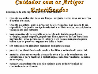 Cuidados com os Artigos Esterilizados Condições de estocagem do artigos esterilizados Quanto ao ambiente: deve ser limpo;  arejado e seco; deve ser restrito à equipe do setor. Quanto ao artigo: após o processo de esterilização, não colocá-lo em superfície fria (pedra ou aço inoxidável ), utilizar cestos ou recipientes vazados até que esfriem; invólucro (tecido de algodão cru, tecido não tecido, papel grau cirúrgico, papel crepado, papel com filme,  tyvec  ou caixas metálicas perfuradas) deve permanecer íntegro e ser pouco manuseado para evitar que os pacotes rasguem ou solte o lacre; ser estocado em armários fechados com prateleiras; prateleiras identificadas de modo a facilitar a retirada do material; material deve ser estocado de acordo com a data de vencimento da esterilização para facilitar a distribuição e não ficar material vencido no estoque; estocar separadamente dos   não estéreis para reduzir o nível de contaminantes externos. 