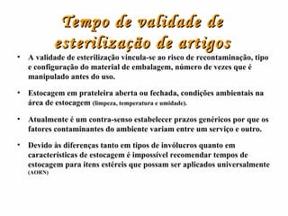Tempo de validade de esterilização de artigos A validade de esterilização vincula-se ao risco de recontaminação, tipo e configuração do material de embalagem, número de vezes que é manipulado antes do uso. Estocagem em prateleira aberta ou fechada, condições ambientais na área de estocagem  (limpeza, temperatura e umidade). Atualmente é um contra-senso estabelecer prazos genéricos por que os fatores contaminantes do ambiente variam entre um serviço e outro. Devido às diferenças tanto em tipos de invólucros quanto em características de estocagem é impossível recomendar tempos de estocagem para itens estéreis que possam ser aplicados universalmente  (AORN) 