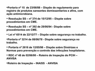 Portaria nº 15  de 23/08/88 – Dispõe de regulamento para registro de produtos saneantes domissanitarios e afins, com ação antimicrobiana.   Resolução SS – nº 374 de 15/12/95 – Dispõe sobre procedimentos em CME.   Resolução SS – nº 392 de 29/06/94 - Dispõe sobre procedimentos em CME.   Lei nº 6514 de 22/12/77 – Dispõe sobre segurança no trabalho. Portaria nº 3214 de 08/06/78 - Dispõe sobre segurança no trabalho.   Portaria nº 2616 de 12/05/98 – Dispõe sobre Diretrizes e Normas para prevenção e controle das infecções hospitalares.   RDC nº 48 de 02/06/00 – Roteiro de Inspeção do PCIH – ANVISA Roteiro de Inspeção – INAISS  - ANVISA    