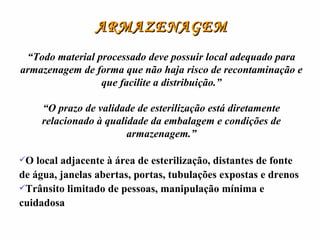 ARMAZENAGEM “ Todo material processado deve possuir local adequado para armazenagem de forma que não haja risco de recontaminação e que facilite a distribuição.” “ O prazo de validade de esterilização está diretamente relacionado à qualidade da embalagem e condições de armazenagem.” O local adjacente à área de esterilização, distantes de fonte de água, janelas abertas, portas, tubulações expostas e drenos Trânsito limitado de pessoas, manipulação mínima e cuidadosa 
