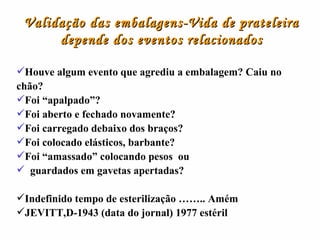 Validação das embalagens-Vida de prateleira depende dos eventos relacionados Houve algum evento que agrediu a embalagem? Caiu no chão? Foi “apalpado”? Foi aberto e fechado novamente? Foi carregado debaixo dos braços? Foi colocado elásticos, barbante? Foi “amassado” colocando pesos  ou  guardados em gavetas apertadas? Indefinido tempo de esterilização …….. Amém JEVITT,D-1943 (data do jornal) 1977 estéril 
