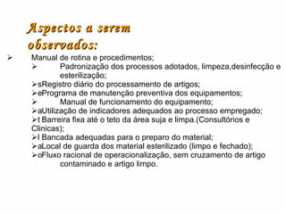  Manual de rotina e procedimentos;  Padronização dos processos adotados, limpeza,desinfecção e  esterilização;  Registro diário do processamento de artigos;  Programa de manutenção preventiva dos equipamentos;  Manual de funcionamento do equipamento;  Utilização de indicadores adequados ao processo empregado;  Barreira fixa até o teto da área suja e limpa.(Consultórios e Clinicas);  Bancada adequadas para o preparo do material;  Local de guarda dos material esterilizado (limpo e fechado);  Fluxo racional de operacionalização, sem cruzamento de artigo  contaminado e artigo limpo.   Aspectos a serem observados: 