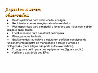        Baldes plásticos para desinfecção, enxágüe.        Recipientes com as soluções ativadas rotulados.        Pias específicas para o material e lavagens das mãos com sabão liquido e papel toalha.        Local separado para o material de limpeza.        Pisos, paredes laváveis.        Equipamentos (autoclave e estufa)em perfeitas condições de funcionamento (registro de manutenção e testes químicos e biológicos) – (para artigos não pode autoclave vertical). Cronograma de limpeza dos equipamentos (água e sabão) Verificar a existência dos EPIs. Aspectos a serem observados: 