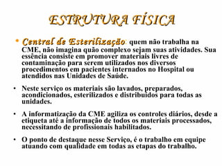ESTRUTURA FÍSICA Central de Esterilização :   quem não trabalha na CME, não imagina quão complexo sejam suas atividades. Sua essência consiste em promover materiais livres de contaminação para serem utilizados nos diversos procedimentos em pacientes internados no Hospital ou atendidos nas Unidades de Saúde. Neste serviço os materiais são lavados, preparados, acondicionados, esterilizados e distribuídos para todas as unidades. A informatização da CME agiliza os controles diários, desde a etiqueta até a informação de todos os materiais processados, necessitando de profissionais habilitados. O ponto de destaque nesse Serviço, é o trabalho em equipe atuando com qualidade em todas as etapas do trabalho. 
