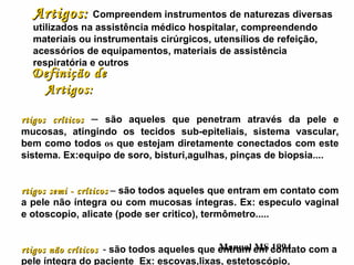 Definição de Artigos: Artigos críticos   –  são aqueles que penetram através da pele e mucosas, atingindo os tecidos sub-epiteliais, sistema vascular, bem como todos  os  que estejam diretamente conectados com este sistema. Ex:equipo de soro, bisturi,agulhas, pinças de biopsia.... Artigos semi - críticos   –  são todos aqueles que entram em contato com a pele não íntegra ou com mucosas íntegras. Ex: especulo vaginal e otoscopio, alicate (pode ser critico), termômetro..... Artigos não críticos   -  são todos aqueles que entram em contato com a pele íntegra do paciente   Ex: escovas,lixas, estetoscópio, termômetro,...... Manual MS 1994 Artigos:   Compreendem instrumentos de naturezas diversas utilizados na assistência médico hospitalar, compreendendo materiais ou instrumentais cirúrgicos, utensílios de refeição, acessórios de equipamentos, materiais de assistência respiratória e outros 