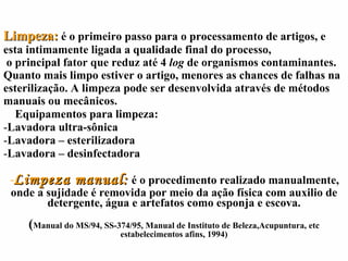Limpeza:   é o primeiro passo para o processamento de artigos, e esta intimamente ligada a qualidade final do processo,    o principal fator que reduz até 4  log  de organismos contaminantes. Quanto mais limpo estiver o artigo, menores as chances de falhas na esterilização. A limpeza pode ser desenvolvida através de métodos manuais ou mecânicos. Equipamentos para limpeza: Lavadora ultra-sônica Lavadora – esterilizadora Lavadora – desinfectadora Limpeza manual:   é o procedimento realizado manualmente, onde a sujidade é removida por meio da ação física com auxilio de detergente, água e artefatos como esponja e escova. ( Manual do MS/94, SS-374/95, Manual de Instituto de Beleza,Acupuntura, etc estabelecimentos afins, 1994) 