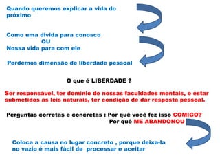 Quando queremos explicar a vida do
próximo
Como uma divida para conosco
OU
Nossa vida para com ele
Perdemos dimensão de liberdade pessoal
O que é LIBERDADE ?
Ser responsável, ter domínio de nossas faculdades mentais, e estar
submetidos as leis naturais, ter condição de dar resposta pessoal.
Perguntas corretas e concretas : Por quê você fez isso COMIGO?
Por quê ME ABANDONOU
Coloca a causa no lugar concreto , porque deixa-la
no vazio é mais fácil de processar e aceitar
 